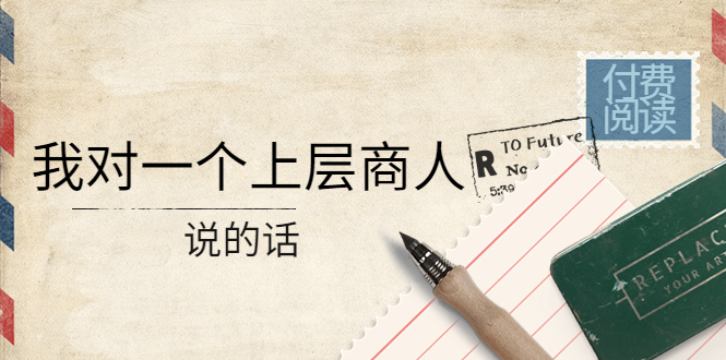 【副业项目4378期】某公众号付费阅读：我对一个上层商人说的话（价值500元付费文章）-E创连盟