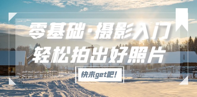 【副业项目5311期】零基础·摄影入门，轻松拍出好照片（适用佳能、索尼、尼康、富士用户）-E创连盟