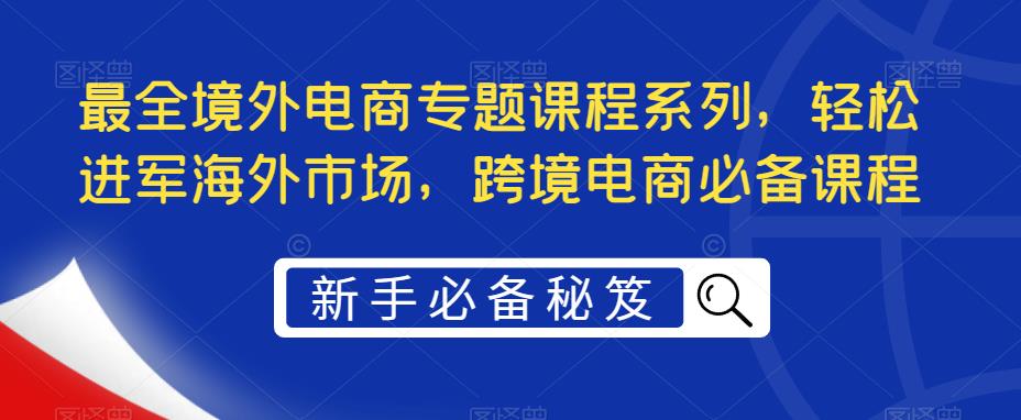 【副业项目5476期】最全境外电商专题课程系列，轻松进军海外市场，跨境电商必备课程-E创连盟