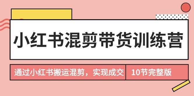 小红书混剪带货训练营，通过小红书搬运混剪，实现成交（10节课完结版）-E创连盟