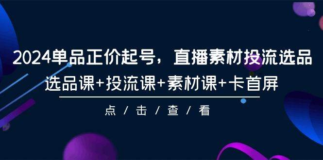 2024单品正价起号，直播素材投流选品，选品课+投流课+素材课+卡首屏-101节-E创连盟