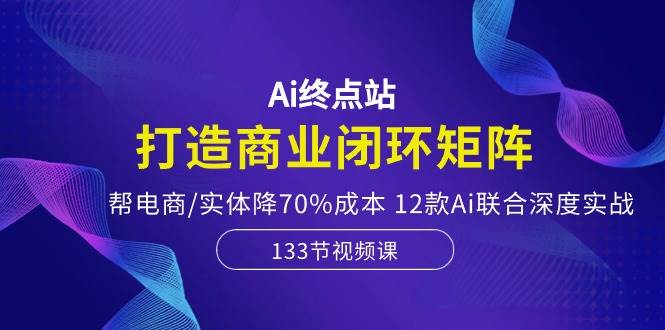 Ai终点站，打造商业闭环矩阵，帮电商/实体降70%成本，12款Ai联合深度实战-E创连盟