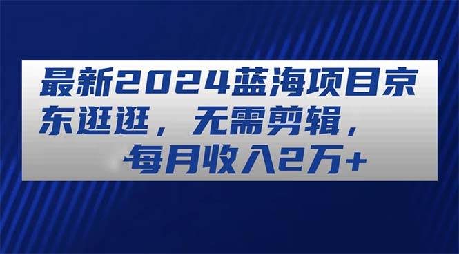 最新2024蓝海项目京东逛逛，无需剪辑，每月收入2万+-E创连盟