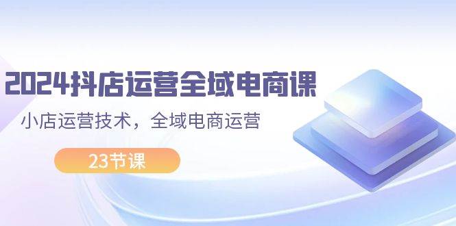 2024抖店运营-全域电商课，小店运营技术，全域电商运营（23节课）-E创连盟