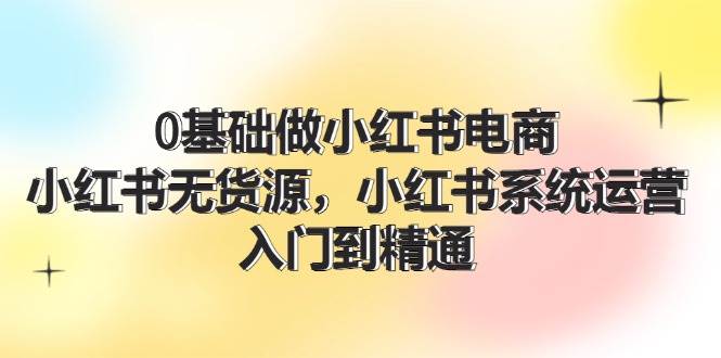 0基础做小红书电商，小红书无货源，小红书系统运营，入门到精通 (70节)-E创连盟