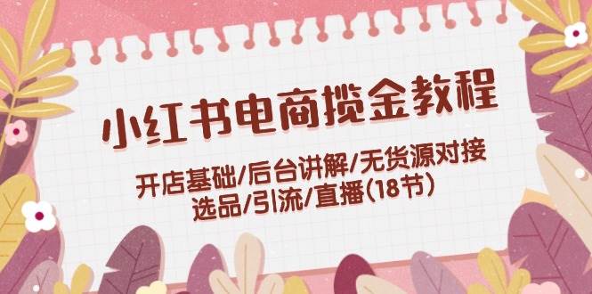 小红书电商揽金教程：开店基础/后台讲解/无货源对接/选品/引流/直播(18节)-E创连盟