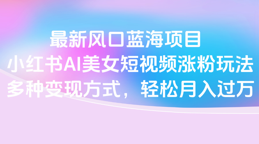 最新风口蓝海项目，小红书AI美女短视频涨粉玩法，多种变现方式轻松月入过万-E创连盟